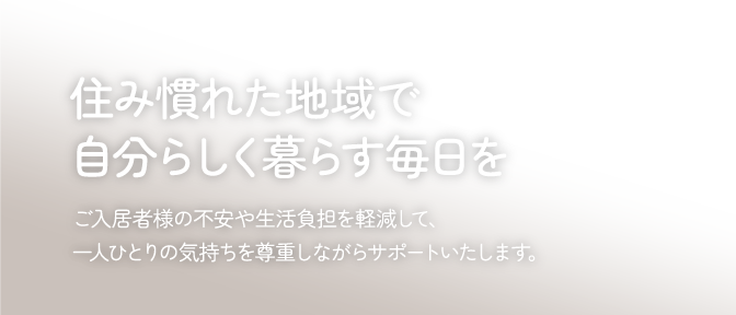 住み慣れた地域で自分らしく暮らす毎日をご入居者様の不安や生活負担を軽減して、一人ひとりの気持ちを尊重しながらサポートいたします。